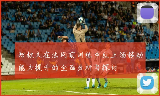 郑钦文在法网前训练中红土场移动能力提升的全面分析与探讨