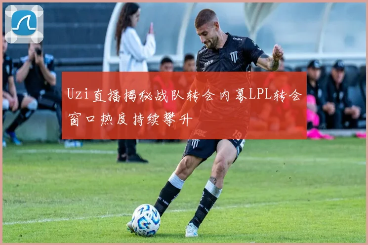 Uzi直播揭秘战队转会内幕LPL转会窗口热度持续攀升