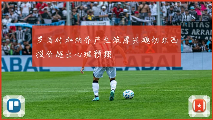 罗马对加纳乔产生浓厚兴趣切尔西报价超出心理预期