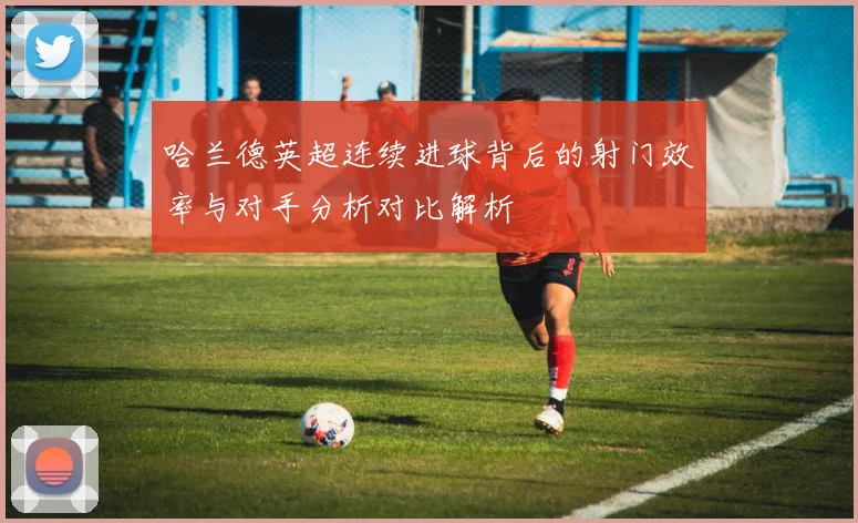 哈兰德英超连续进球背后的射门效率与对手分析对比解析