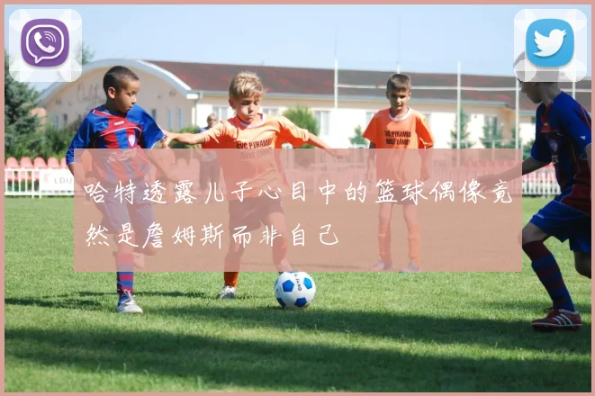 哈特透露儿子心目中的篮球偶像竟然是詹姆斯而非自己
