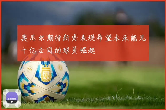 奥尼尔期待新秀表现希望未来能见十亿合同的球员崛起