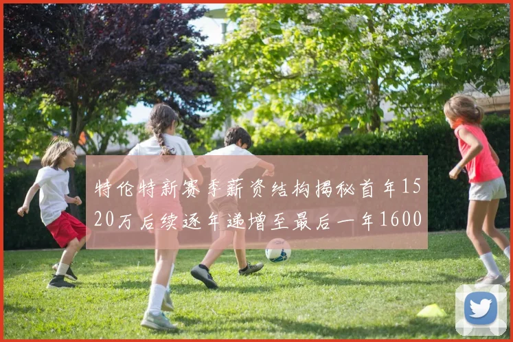 特伦特新赛季薪资结构揭秘首年1520万后续逐年递增至最后一年1600万